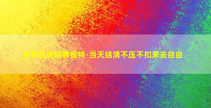 吉林夜场招聘模特-当天结清不压不扣来去自由